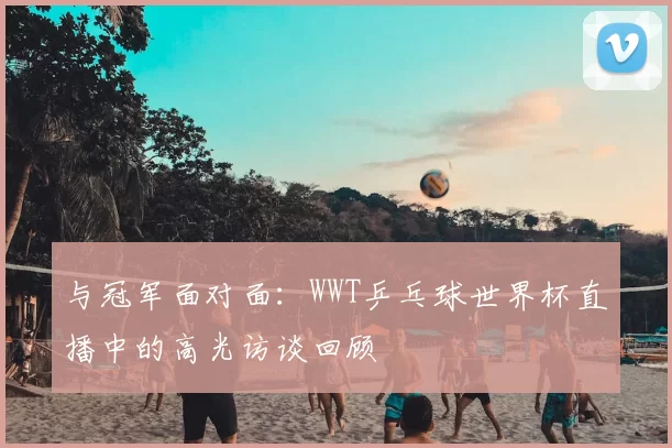 与冠军面对面：WWT乒乓球世界杯直播中的高光访谈回顾