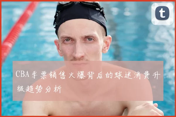 CBA季票销售火爆背后的球迷消费升级趋势分析