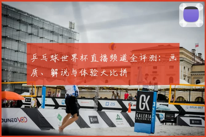 乒乓球世界杯直播频道全评测:画质、解说与体验大比拼