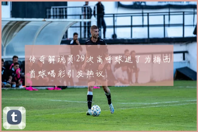 传奇解说员29次高呼球进了为梅西首球喝彩引发热议