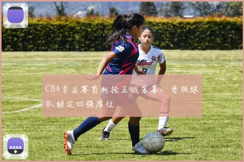 CBA季后赛首轮抢五战落幕，晋级球队锁定四强席位