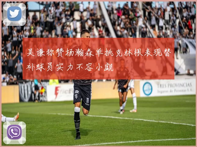 吴谦称赞杨瀚森单挑克林根表现替补球员实力不容小觑