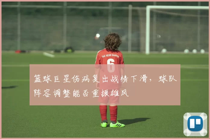 篮球巨星伤病复出战绩下滑，球队阵容调整能否重振雄风