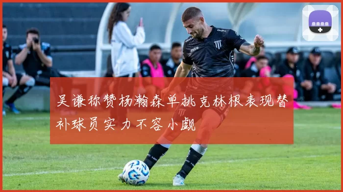 吴谦称赞杨瀚森单挑克林根表现替补球员实力不容小觑