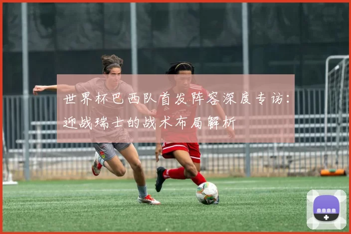 世界杯巴西队首发阵容深度专访:迎战瑞士的战术布局解析