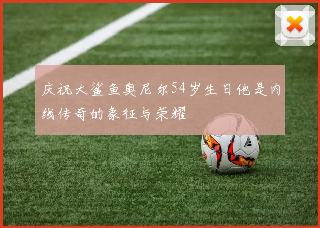 庆祝大鲨鱼奥尼尔54岁生日他是内线传奇的象征与荣耀