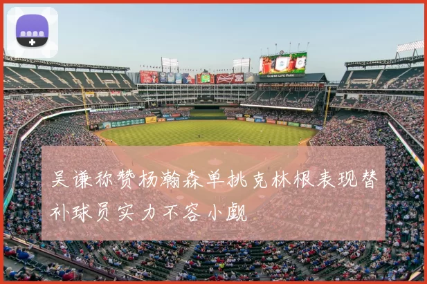 吴谦称赞杨瀚森单挑克林根表现替补球员实力不容小觑