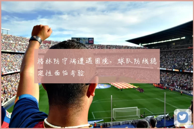 格林防守端遭遇困境，球队防线稳定性面临考验
