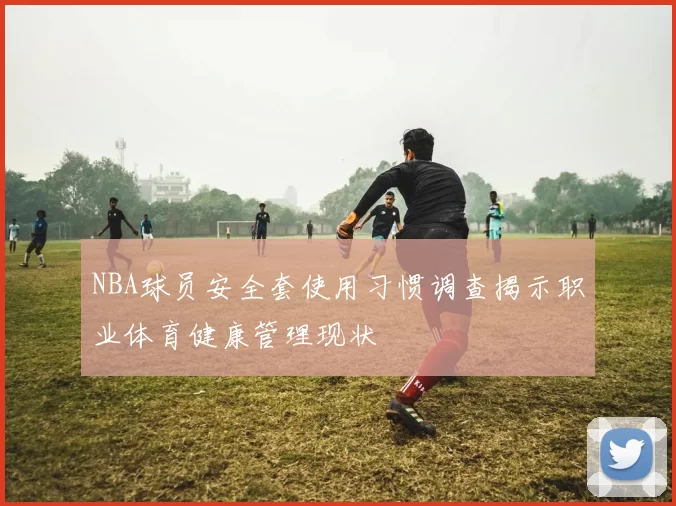 NBA球员安全套使用习惯调查揭示职业体育健康管理现状