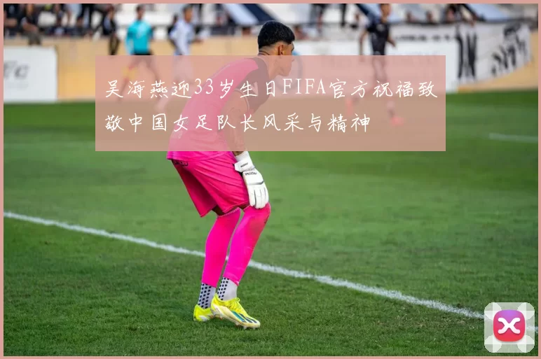 吴海燕迎33岁生日FIFA官方祝福致敬中国女足队长风采与精神