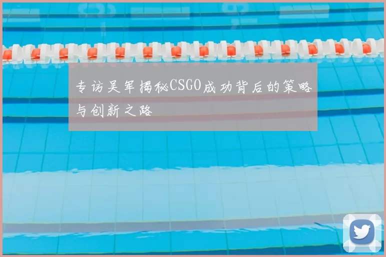 专访吴军揭秘CSGO成功背后的策略与创新之路