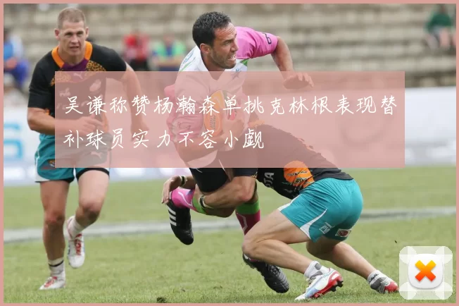 吴谦称赞杨瀚森单挑克林根表现替补球员实力不容小觑