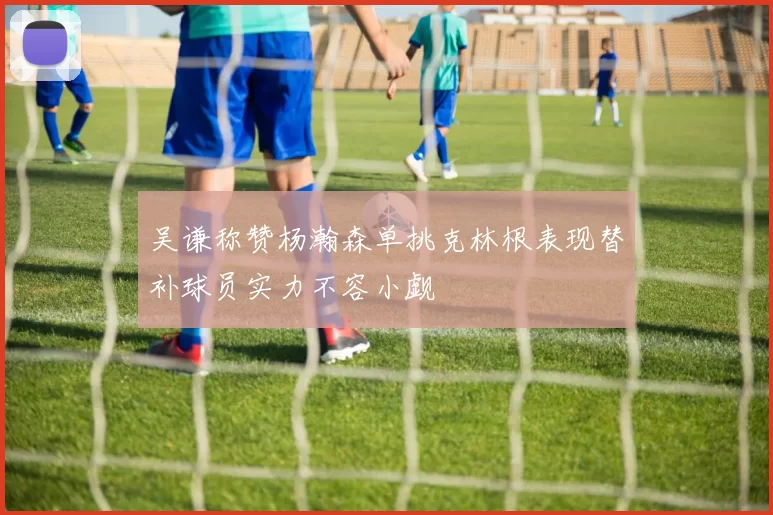 吴谦称赞杨瀚森单挑克林根表现替补球员实力不容小觑