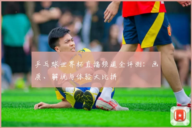 乒乓球世界杯直播频道全评测：画质、解说与体验大比拼