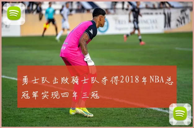 勇士队击败骑士队夺得2018年NBA总冠军实现四年三冠