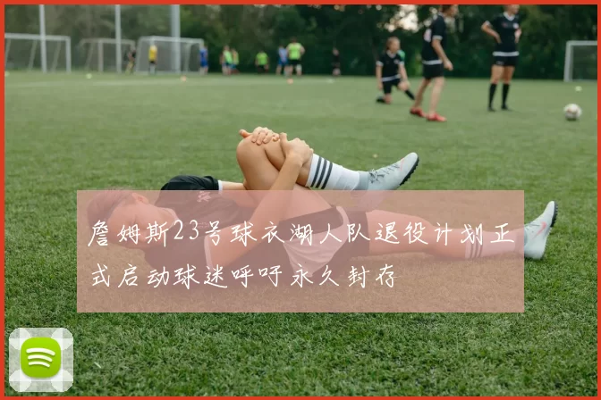 詹姆斯23号球衣湖人队退役计划正式启动球迷呼吁永久封存