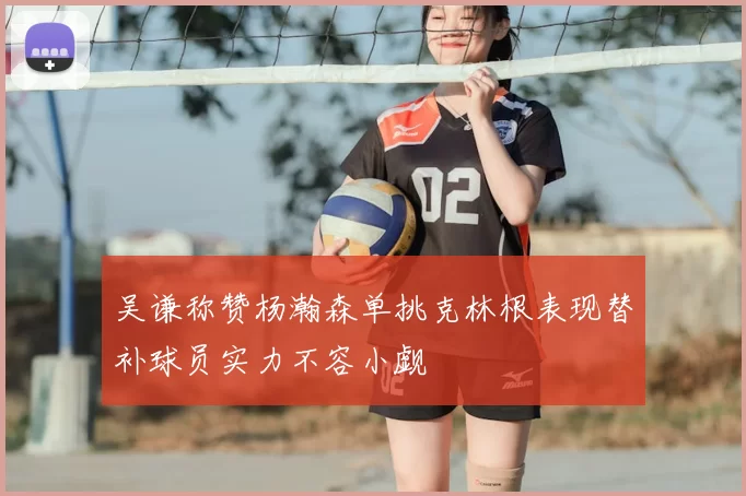 吴谦称赞杨瀚森单挑克林根表现替补球员实力不容小觑