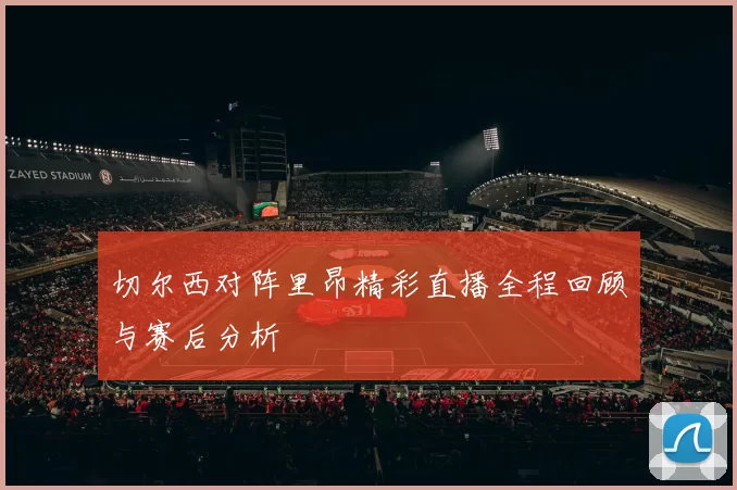 切尔西对阵里昂精彩直播全程回顾与赛后分析
