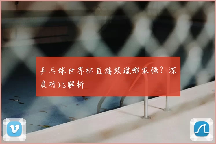 乒乓球世界杯直播频道哪家强?深度对比解析