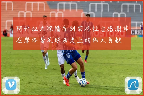 阿什拉夫深情告别雷格拉吉感谢其在摩洛哥足球历史上的伟大贡献