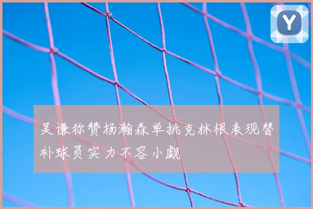 吴谦称赞杨瀚森单挑克林根表现替补球员实力不容小觑