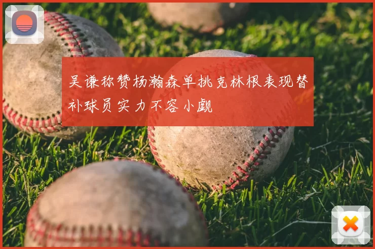 吴谦称赞杨瀚森单挑克林根表现替补球员实力不容小觑