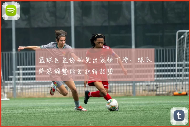 篮球巨星伤病复出战绩下滑，球队阵容调整能否扭转颓势