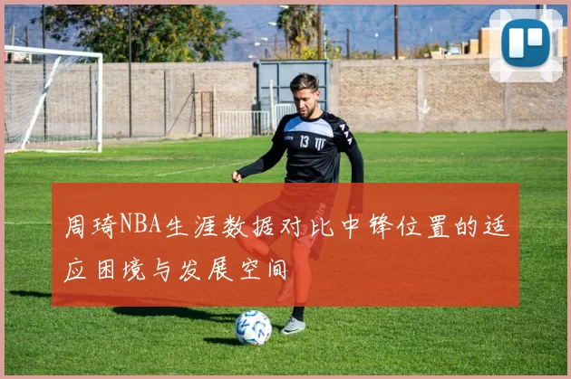 周琦NBA生涯数据对比中锋位置的适应困境与发展空间