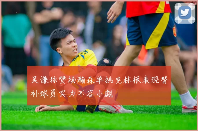 吴谦称赞杨瀚森单挑克林根表现替补球员实力不容小觑