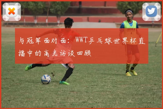 与冠军面对面：WWT乒乓球世界杯直播中的高光访谈回顾