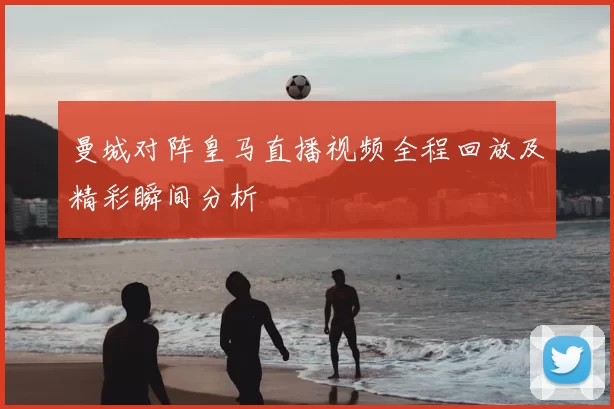 曼城对阵皇马直播视频全程回放及精彩瞬间分析