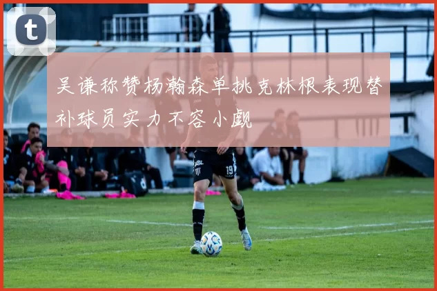 吴谦称赞杨瀚森单挑克林根表现替补球员实力不容小觑