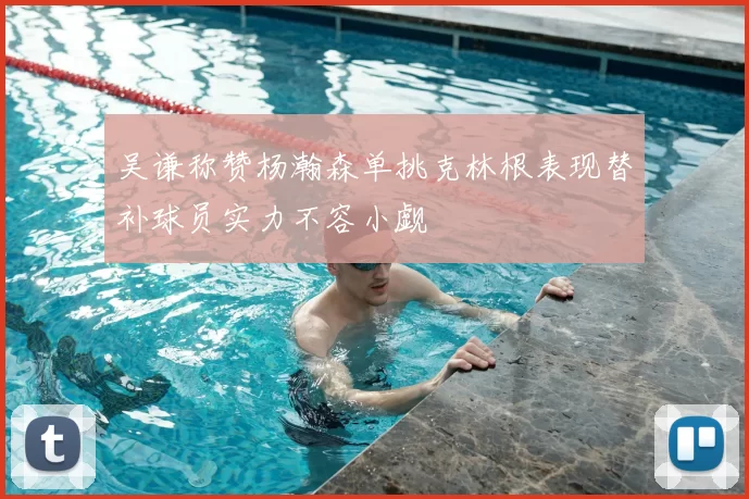 吴谦称赞杨瀚森单挑克林根表现替补球员实力不容小觑
