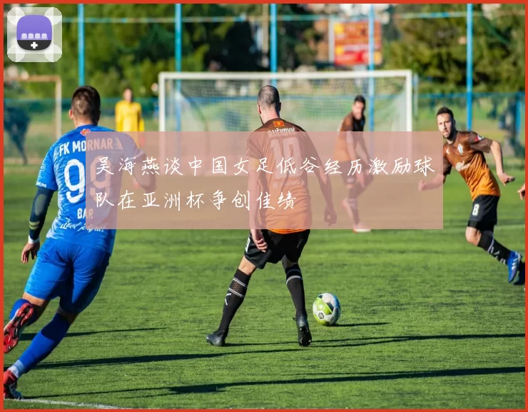 吴海燕谈中国女足低谷经历激励球队在亚洲杯争创佳绩