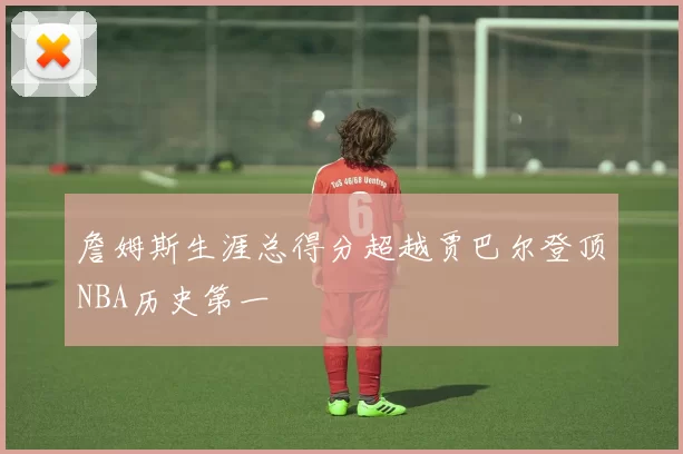 詹姆斯生涯总得分超越贾巴尔登顶NBA历史第一
