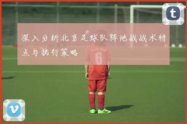 深入分析北京足球队阵地战战术特点与执行策略