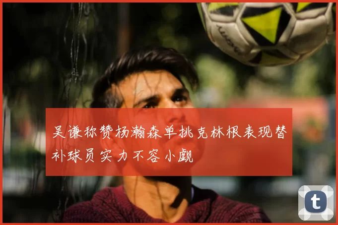 吴谦称赞杨瀚森单挑克林根表现替补球员实力不容小觑
