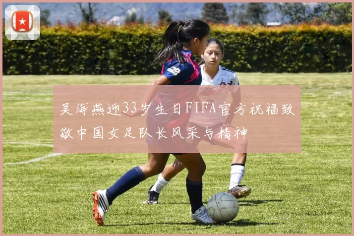 吴海燕迎33岁生日FIFA官方祝福致敬中国女足队长风采与精神
