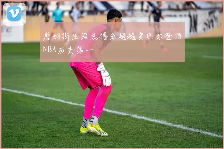 詹姆斯生涯总得分超越贾巴尔登顶NBA历史第一