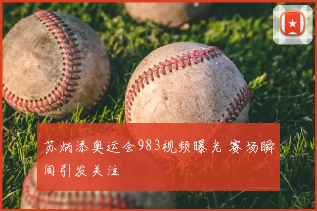 苏炳添奥运会983视频曝光 赛场瞬间引发关注