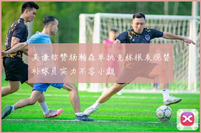吴谦称赞杨瀚森单挑克林根表现替补球员实力不容小觑