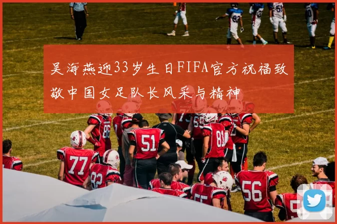 吴海燕迎33岁生日FIFA官方祝福致敬中国女足队长风采与精神