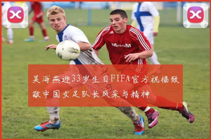吴海燕迎33岁生日FIFA官方祝福致敬中国女足队长风采与精神