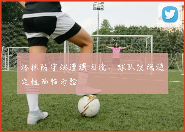 格林防守端遭遇困境，球队防线稳定性面临考验