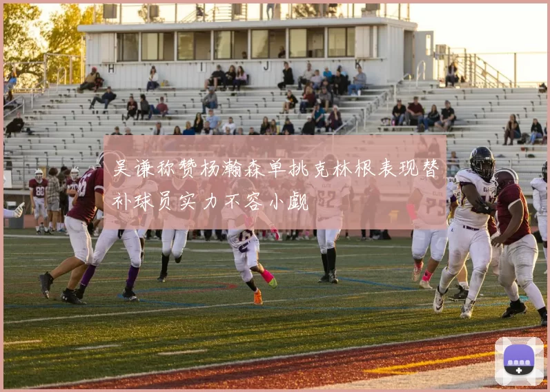 吴谦称赞杨瀚森单挑克林根表现替补球员实力不容小觑