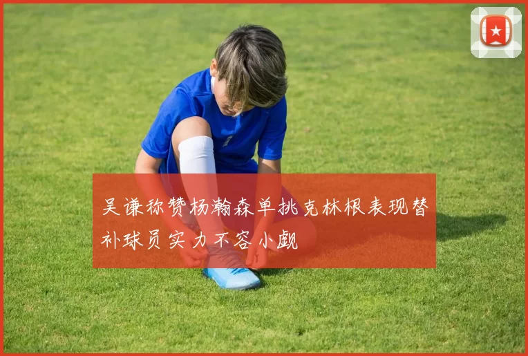 吴谦称赞杨瀚森单挑克林根表现替补球员实力不容小觑