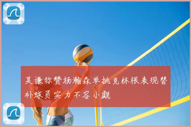 吴谦称赞杨瀚森单挑克林根表现替补球员实力不容小觑
