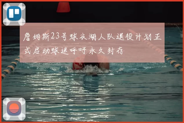 詹姆斯23号球衣湖人队退役计划正式启动球迷呼吁永久封存