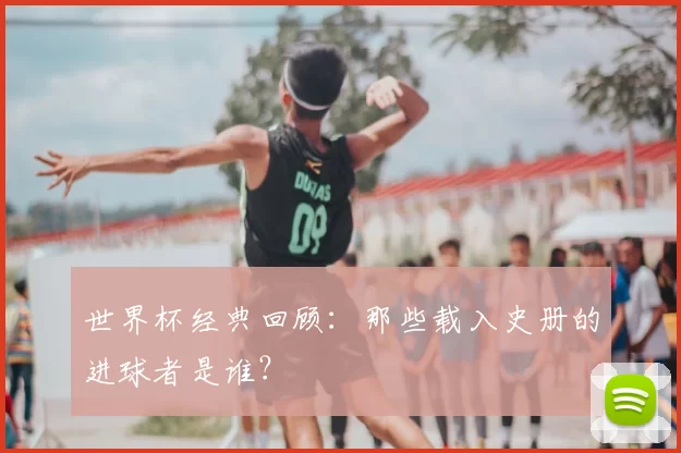 世界杯经典回顾：那些载入史册的进球者是谁？