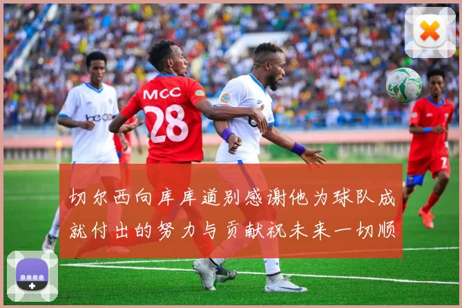 切尔西向库库道别感谢他为球队成就付出的努力与贡献祝未来一切顺利
